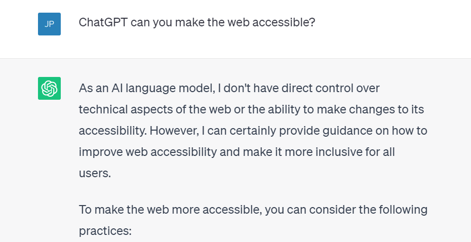 A screenshot of an interaction with ChatGPT. The question is: ChatGPT can you make the web accessible? The answer is: As an AI language model, I don't have direct control over technical aspects of the web or the ability to make changes to its accessibility. However, I can certainly provide guidance on how to improve web accessibility and make it more inclusive for all users. To make the web more accessible, you can consider the following practices: 
